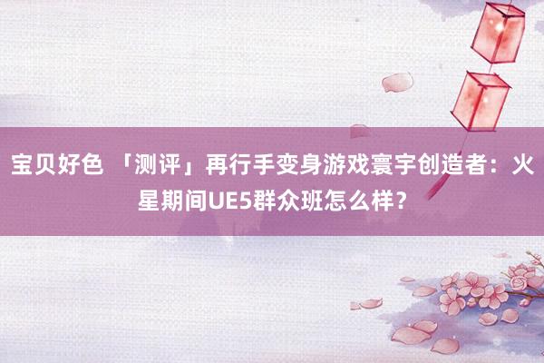 宝贝好色 「测评」再行手变身游戏寰宇创造者：火星期间UE5群众班怎么样？