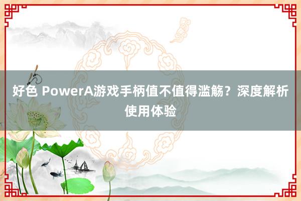 好色 PowerA游戏手柄值不值得滥觞？深度解析使用体验