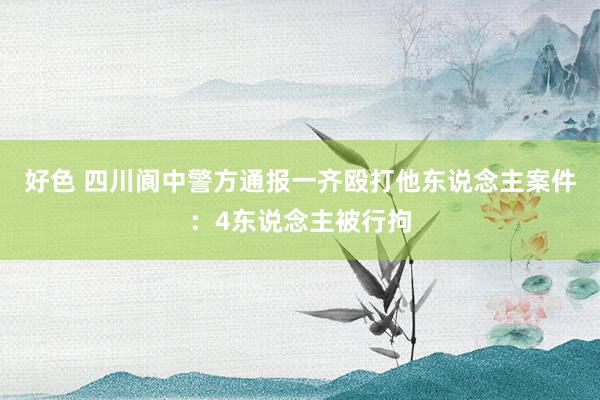 好色 四川阆中警方通报一齐殴打他东说念主案件：4东说念主被行拘