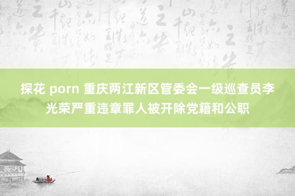 探花 porn 重庆两江新区管委会一级巡查员李光荣严重违章罪人被开除党籍和公职