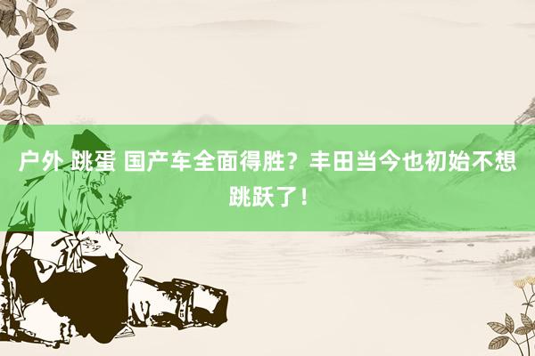 户外 跳蛋 国产车全面得胜？丰田当今也初始不想跳跃了！