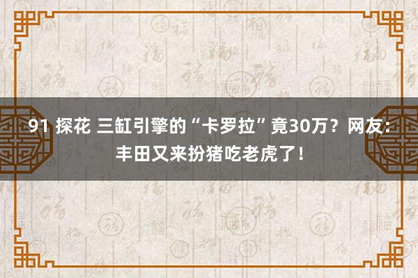 91 探花 三缸引擎的“卡罗拉”竟30万？网友：丰田又来扮猪吃老虎了！