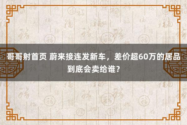 哥哥射首页 蔚来接连发新车，差价超60万的居品到底会卖给谁？