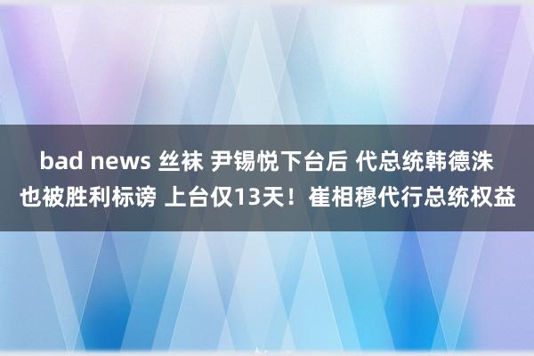 bad news 丝袜 尹锡悦下台后 代总统韩德洙也被胜利标谤 上台仅13天！崔相穆代行总统权益