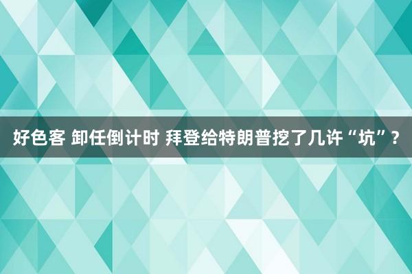 好色客 卸任倒计时 拜登给特朗普挖了几许“坑”？