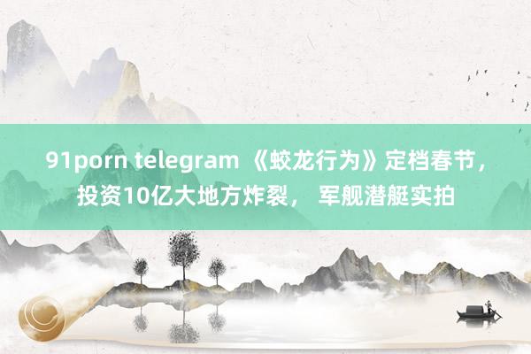 91porn telegram 《蛟龙行为》定档春节，投资10亿大地方炸裂， 军舰潜艇实拍