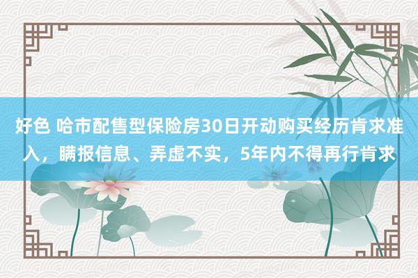 好色 哈市配售型保险房30日开动购买经历肯求准入，瞒报信息、弄虚不实，5年内不得再行肯求