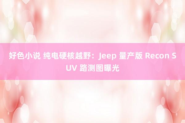 好色小说 纯电硬核越野：Jeep 量产版 Recon SUV 路测图曝光