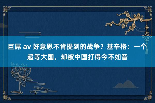 巨屌 av 好意思不肯提到的战争？基辛格：一个超等大国，却被中国打得今不如昔