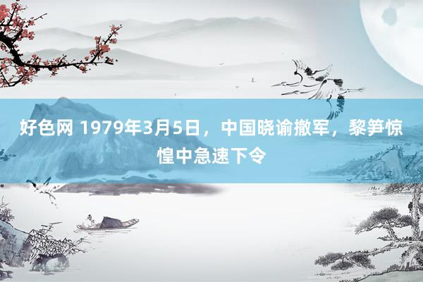 好色网 1979年3月5日，中国晓谕撤军，黎笋惊惶中急速下令