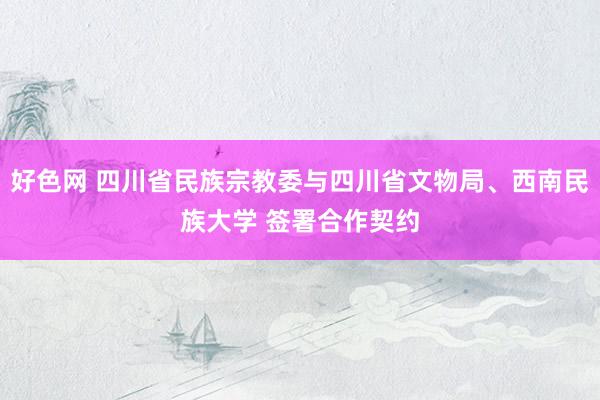 好色网 四川省民族宗教委与四川省文物局、西南民族大学 签署合作契约