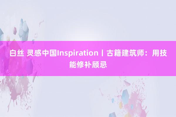 白丝 灵感中国Inspiration丨古籍建筑师：用技能修补顾忌