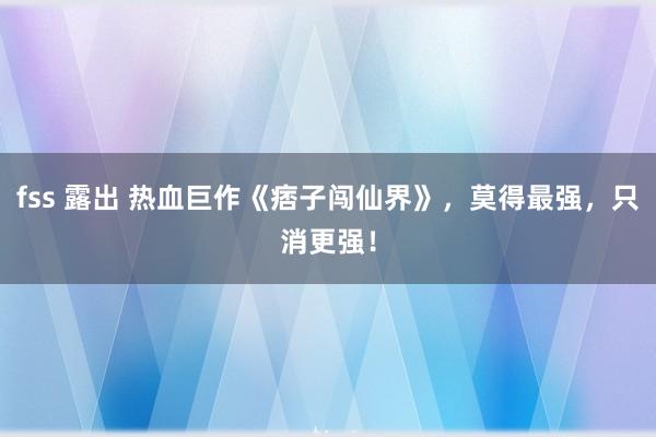 fss 露出 热血巨作《痞子闯仙界》，莫得最强，只消更强！