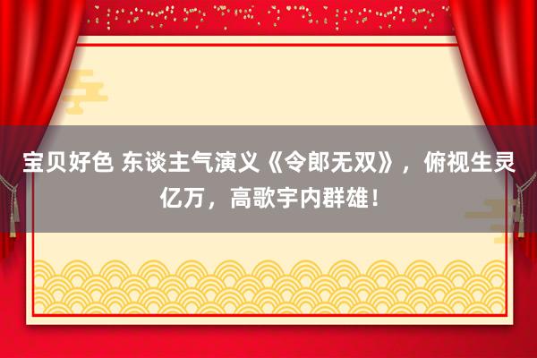 宝贝好色 东谈主气演义《令郎无双》，俯视生灵亿万，高歌宇内群雄！