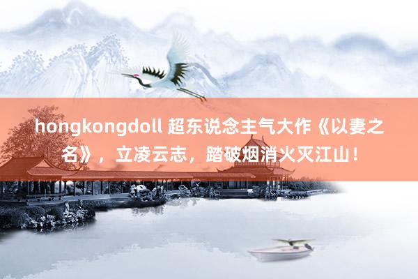 hongkongdoll 超东说念主气大作《以妻之名》，立凌云志，踏破烟消火灭江山！