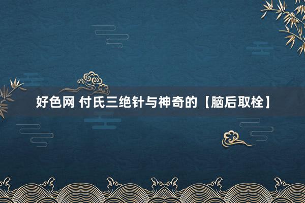 好色网 付氏三绝针与神奇的【脑后取栓】