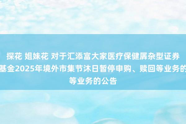 探花 姐妹花 对于汇添富大家医疗保健羼杂型证券投资基金2025年境外市集节沐日暂停申购、赎回等业务的公告