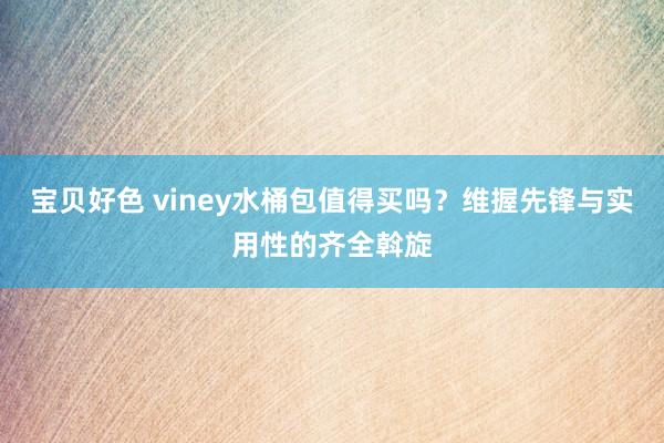 宝贝好色 viney水桶包值得买吗？维握先锋与实用性的齐全斡旋