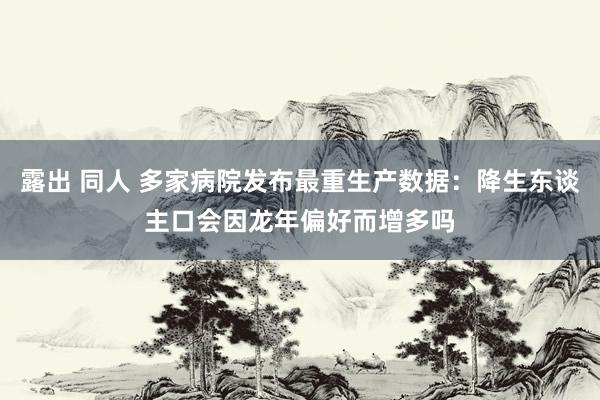 露出 同人 多家病院发布最重生产数据：降生东谈主口会因龙年偏好而增多吗