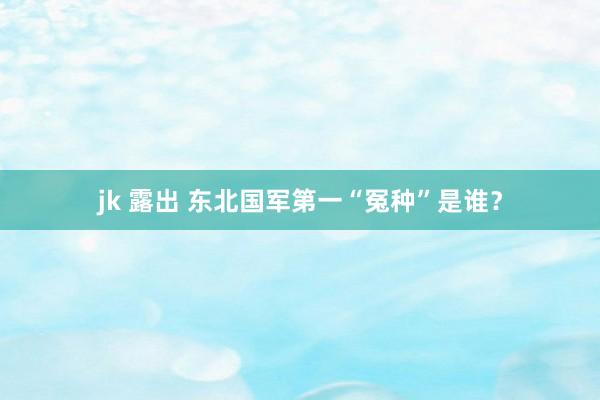 jk 露出 东北国军第一“冤种”是谁？