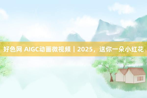 好色网 AIGC动画微视频｜2025，送你一朵小红花