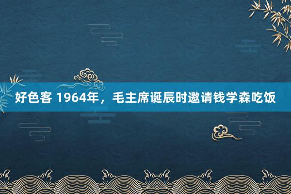 好色客 1964年，毛主席诞辰时邀请钱学森吃饭