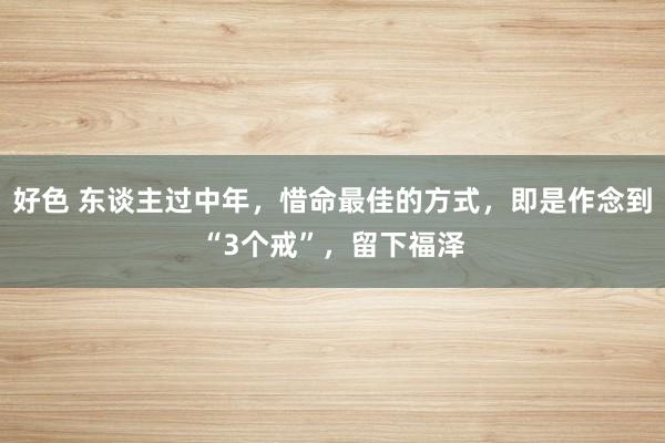 好色 东谈主过中年，惜命最佳的方式，即是作念到“3个戒”，留下福泽