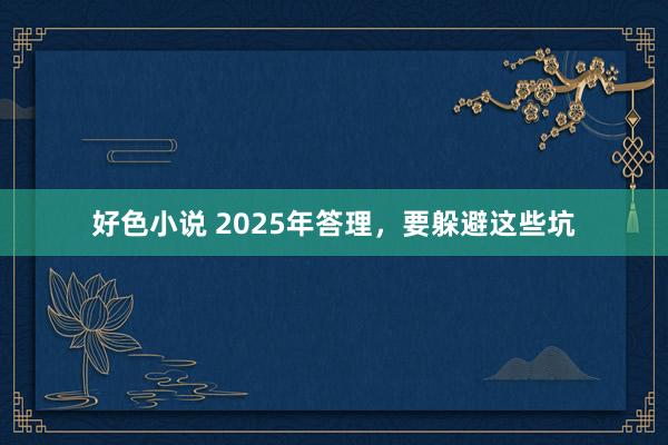 好色小说 2025年答理，要躲避这些坑