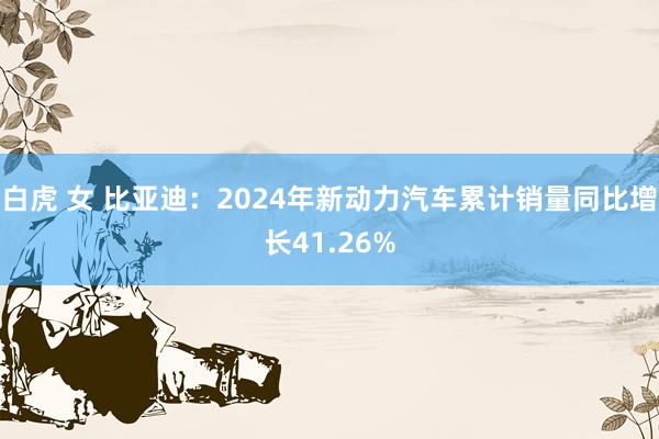 白虎 女 比亚迪：2024年新动力汽车累计销量同比增长41.26%