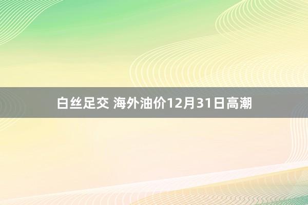 白丝足交 海外油价12月31日高潮