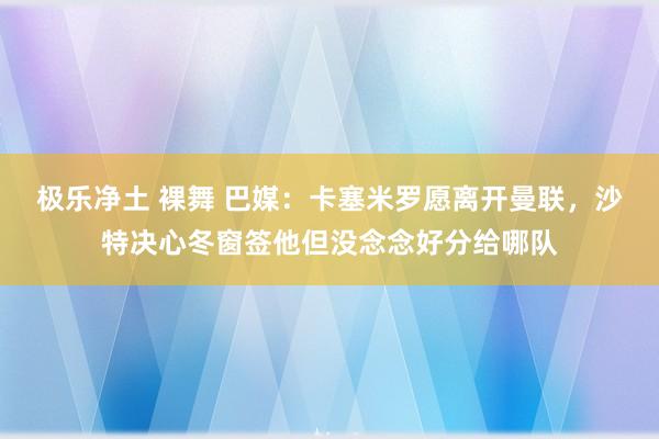 极乐净土 裸舞 巴媒：卡塞米罗愿离开曼联，沙特决心冬窗签他但没念念好分给哪队