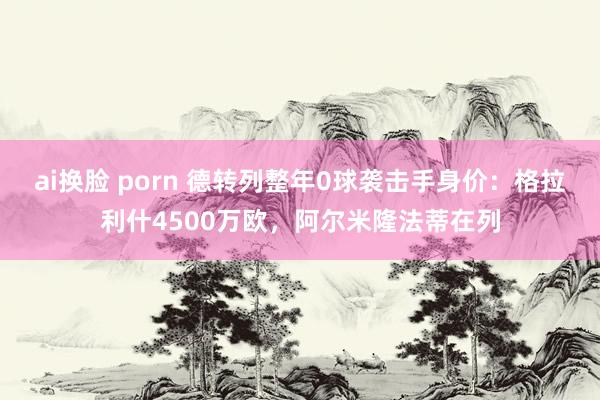 ai换脸 porn 德转列整年0球袭击手身价：格拉利什4500万欧，阿尔米隆法蒂在列