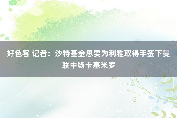 好色客 记者：沙特基金思要为利雅取得手签下曼联中场卡塞米罗