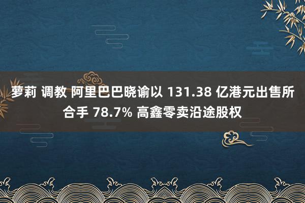 萝莉 调教 阿里巴巴晓谕以 131.38 亿港元出售所合手 78.7% 高鑫零卖沿途股权