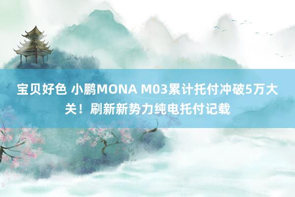 宝贝好色 小鹏MONA M03累计托付冲破5万大关！刷新新势力纯电托付记载