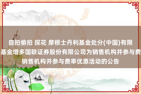 自拍偷拍 探花 摩根士丹利基金处分(中国)有限公司对于旗下部分基金增多国联证券股份有限公司为销售机构并参与费率优惠活动的公告