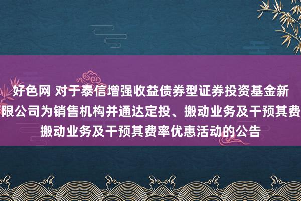 好色网 对于泰信增强收益债券型证券投资基金新增招商证券股份有限公司为销售机构并通达定投、搬动业务及干预其费率优惠活动的公告