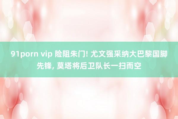 91porn vip 险阻朱门! 尤文强采纳大巴黎国脚先锋， 莫塔将后卫队长一扫而空