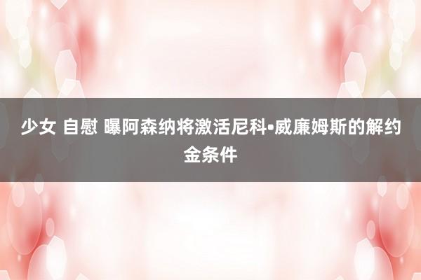 少女 自慰 曝阿森纳将激活尼科•威廉姆斯的解约金条件