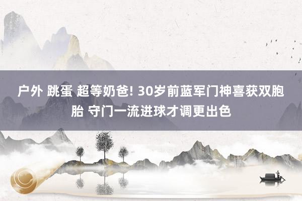 户外 跳蛋 超等奶爸! 30岁前蓝军门神喜获双胞胎 守门一流进球才调更出色