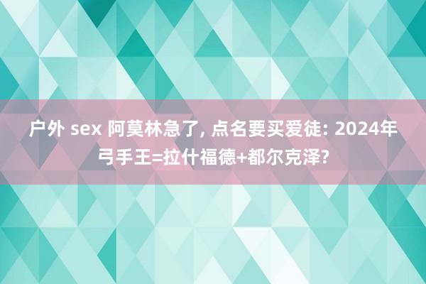 户外 sex 阿莫林急了， 点名要买爱徒: 2024年弓手王=拉什福德+都尔克泽?