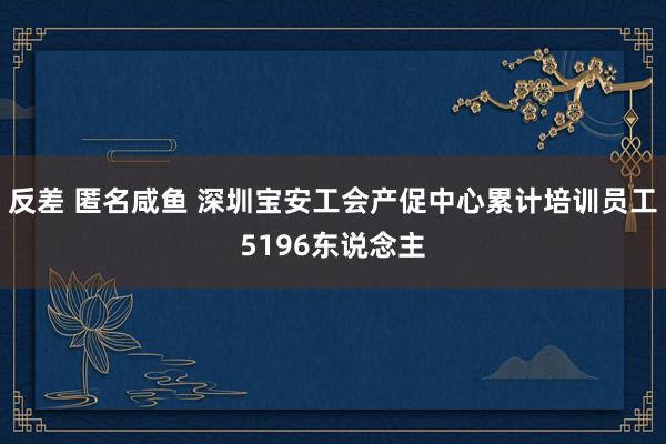 反差 匿名咸鱼 深圳宝安工会产促中心累计培训员工5196东说念主