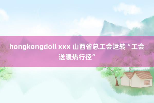 hongkongdoll xxx 山西省总工会运转“工会送暖热行径”