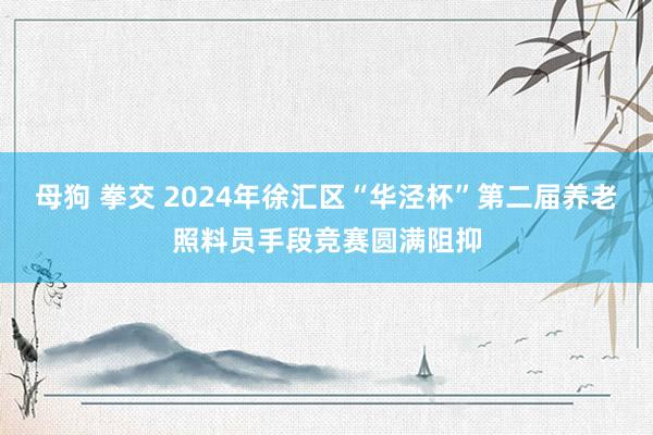 母狗 拳交 2024年徐汇区“华泾杯”第二届养老照料员手段竞赛圆满阻抑