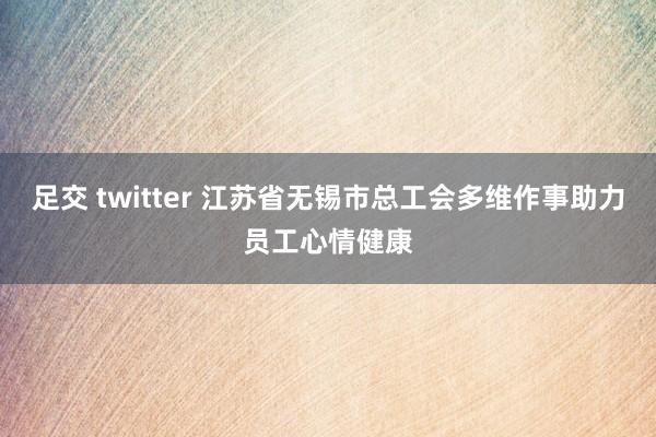 足交 twitter 江苏省无锡市总工会多维作事助力员工心情健康