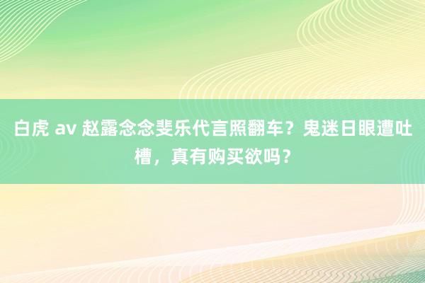 白虎 av 赵露念念斐乐代言照翻车？鬼迷日眼遭吐槽，真有购买欲吗？