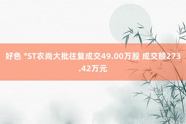 好色 *ST农尚大批往复成交49.00万股 成交额273.42万元