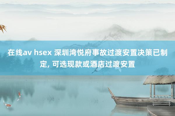 在线av hsex 深圳湾悦府事故过渡安置决策已制定， 可选现款或酒店过渡安置