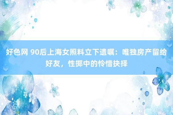 好色网 90后上海女照料立下遗嘱：唯独房产留给好友，性掷中的怜惜抉择