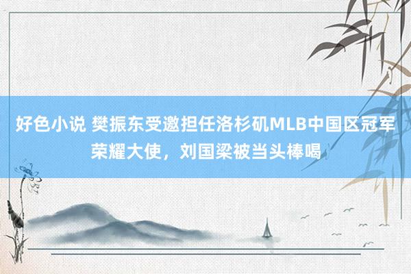 好色小说 樊振东受邀担任洛杉矶MLB中国区冠军荣耀大使，刘国梁被当头棒喝